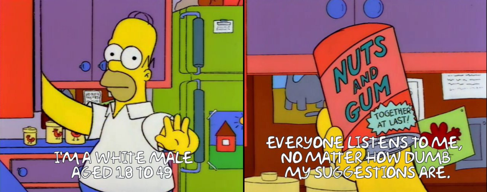 Homer Simpson saying: I'M A WHITE MALE, AGED 18 TO 49.
EVERYONE LISTENS TO ME, NO MATTER HOW DUMB MY SUGGESTIONS ARE.