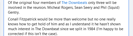 Of the original four members of The Downbeats only three will be involved in the reunion. Micheal Rogers, Sean Seery and Phil (Squid) Gentry.
Conall Fitzpatrick would be more than welcome but no one really knows how to get hold of him and as I understand it he hasn't shown much interest in The Downbeat since we split in 1984 (I'm happy to be corrected if this isn't the case).