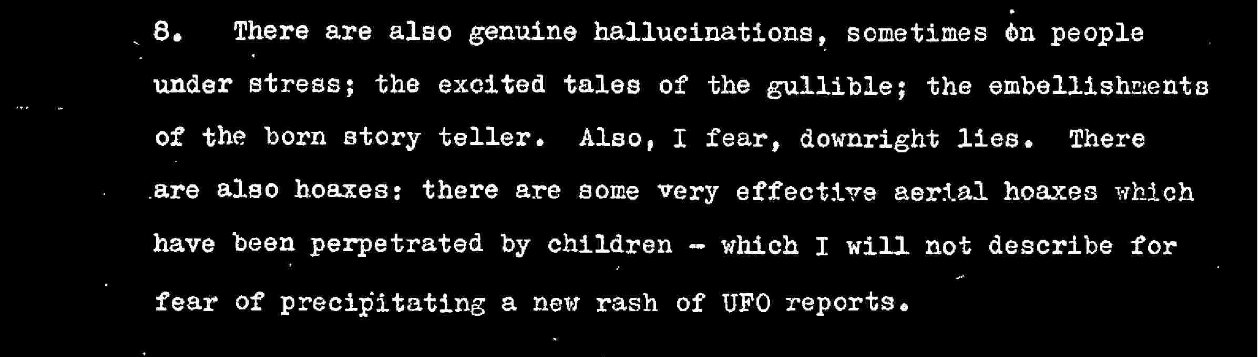 There are also genuine hallucinations, sometimes on people under stress; the excited tales of the gullible; the embellishments of the born story teller. Also, I fear, downright lies, There are also hoaxes: there are some very effective aerial hoaxes which have been perpetrated by children which I will not describe for fear of precipitating a new rash of UFO reports.