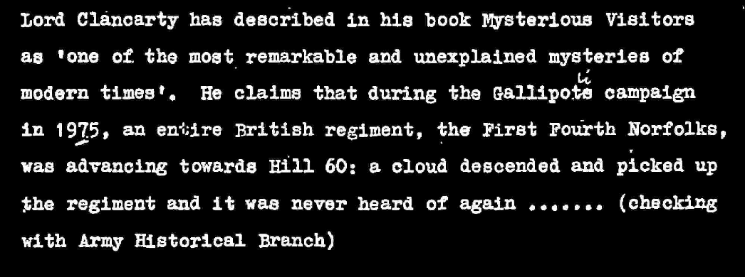 Lord Clancarty has described in his book Mysterious VIsitors as one of the most remarkable and unexplained mysteries of modern times. He claims that during the Gallipoli campaign in 1915, an entire British regiment, the first Fourth Norfolks, was advancing towards Hill 60: a cloud descended and picked up the regiment and it was never heard of again (checking with Army historical branch)